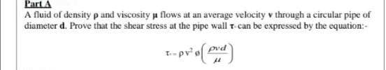 Part A
A fluid of density p and viscosity μ flows at an average velocity v through a circular pipe of
diameter d. Prove that the shear stress at the pipe wall t can be expressed by the equation:-
T-- pv² o( pvd)