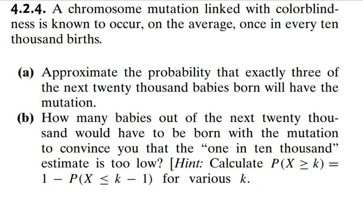 4.2.4. A chromosome mutation linked with colorblind-
ness is known to occur, on the average, once in every ten
thousand births.
(a) Approximate the probability that exactly three of
the next twenty thousand babies born will have the
mutation.
(b) How many babies out of the next twenty thou-
sand would have to be born with the mutation
to convince you that the “one in ten thousand"
estimate is too low? [Hint: Calculate P(X > k) =
1 – P(X < k – 1) for various k.
