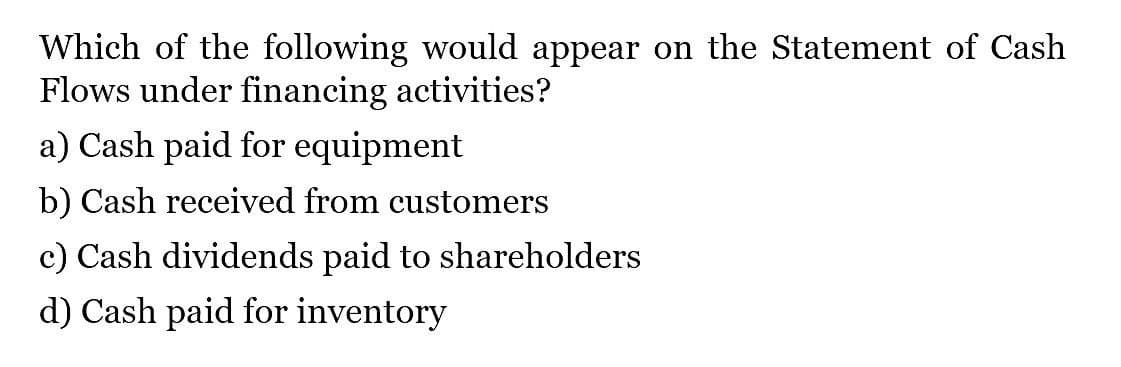 Which of the following would appear on the Statement of Cash
Flows under financing activities?
a) Cash paid for equipment
b) Cash received from customers
c) Cash dividends paid to shareholders
d) Cash paid for inventory