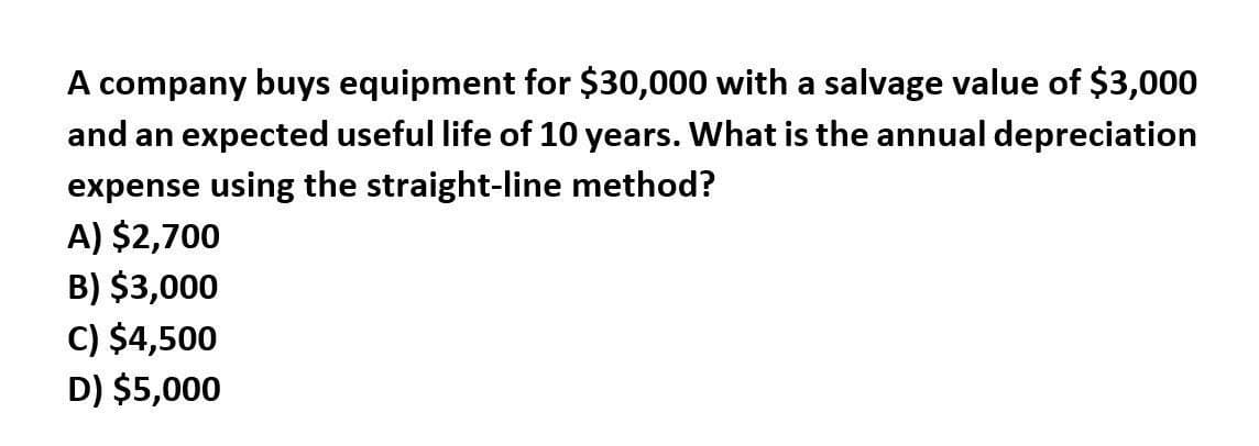 A company buys equipment for $30,000 with a salvage value of $3,000
and an expected useful life of 10 years. What is the annual depreciation
expense using the straight-line method?
A) $2,700
B) $3,000
C) $4,500
D) $5,000