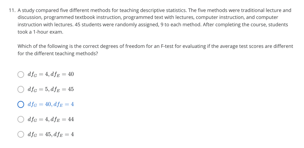 11. A study compared five different methods for teaching descriptive statistics. The five methods were traditional lecture and
discussion, programmed textbook instruction, programmed text with lectures, computer instruction, and computer
instruction with lectures. 45 students were randomly assigned, 9 to each method. After completing the course, students
took a 1-hour exam.
Which of the following is the correct degrees of freedom for an F-test for evaluating if the average test scores are different
for the different teaching methods?
dfg = 4, dff = 40
dfg = 5, dfg = 45
dfg = 40, dfE
4
dfG = 4, dfE = 44
dfg = 45, dfE = 4
