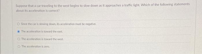 Suppose that a car traveling to the west begins to slow down as it approaches a traffic light. Which of the following statements
about its acceleration is correct?
O Since the car is slowing down, its acceleration must be negative.
The acceleration is toward the east.
O The acceleration is toward the west.
O The acceleration is zero.