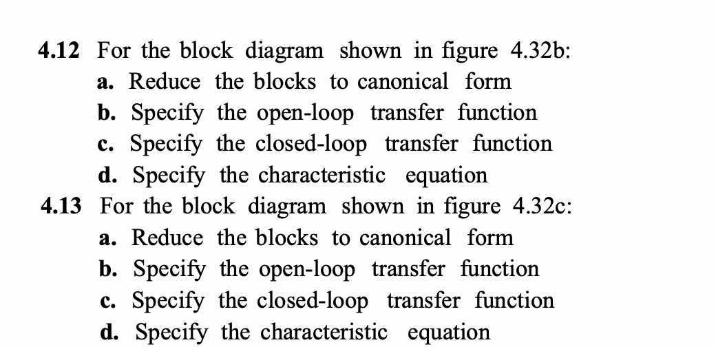 4.12 For the block diagram shown in figure 4.32b:
a. Reduce the blocks to canonical form
b. Specify the open-loop transfer function
c. Specify the closed-loop transfer function
d. Specify the characteristic equation
4.13 For the block diagram shown in figure 4.32c:
a. Reduce the blocks to canonical form
b. Specify the open-loop transfer function
c. Specify the closed-loop transfer function
d. Specify the characteristic equation