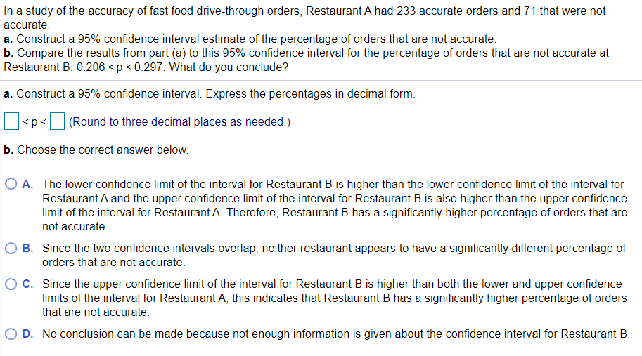 In a study of the accuracy of fast food drive-through orders, Restaurant A had 233 accurate orders and 71 that were not
accurate.
a. Construct a 95% confidence interval estimate of the percentage of orders that are not accurate.
b. Compare the results from part (a) to this 95% confidence interval for the percentage of orders that are not accurate at
Restaurant B: 0.206 <p < 0.297. What do you conclude?
a. Construct a 95% confidence interval. Express the percentages in decimal form.
<p<
(Round to three decimal places as needed.)
b. Choose the correct answer below.
O A. The lower confidence limit of the interval for Restaurant B is higher than the lower confidence limit of the interval for
Restaurant A and the upper confidence limit of the interval for Restaurant B is also higher than the upper confidence
limit of the interval for Restaurant A. Therefore, Restaurant B has a significantly higher percentage of orders that are
not accurate.
B. Since the two confidence intervals overlap, neither restaurant appears to have a significantly different percentage of
orders that are not accurate.
O C. Since the upper confidence limit of the interval for Restaurant B is higher than both the lower and upper confidence
limits of the interval for Restaurant A, this indicates that Restaurant B has a significantly higher percentage of orders
that are not accurate.
D. No conclusion can be made because not enough information is given about the confidence interval for Restaurant B.
