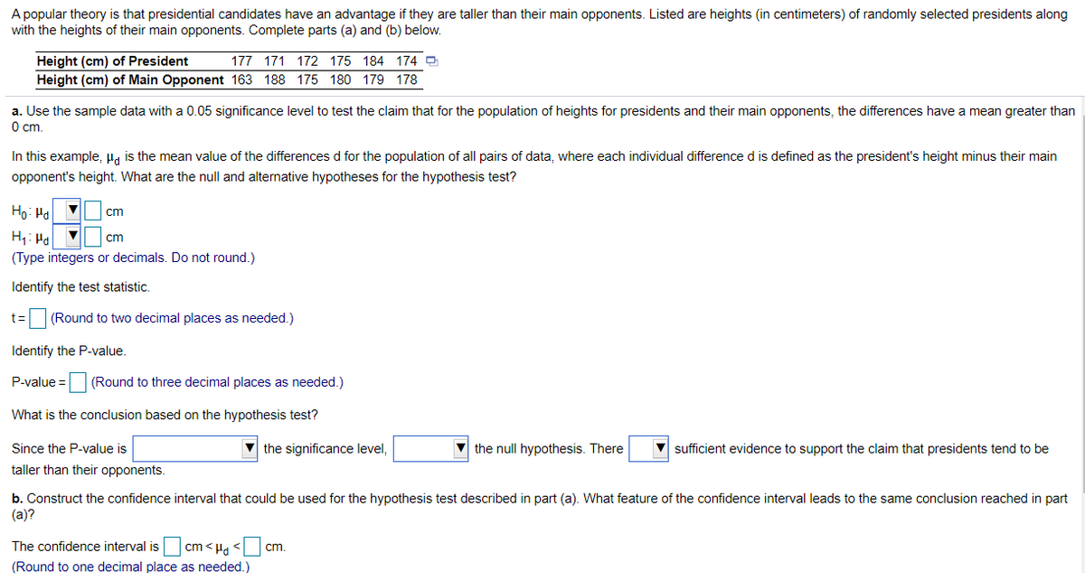 A popular theory is that presidential candidates have an advantage if they are taller than their main opponents. Listed are heights (in centimeters) of randomly selected presidents along
with the heights of their main opponents. Complete parts (a) and (b) below.
Height (cm) of President
Height (cm) of Main Opponent 163 188 175 180 179 178
177 171 172 175 184 174 O
a. Use the sample data with a 0.05 significance level to test the claim that for the population of heights for presidents and their main opponents, the differences have a mean greater than
O cm.
In this example, Ha is the mean value of the differences d for the population of all pairs of data, where each individual difference d is defined as the president's height minus their main
opponent's height. What are the null and alternative hypotheses for the hypothesis test?
Ho: Hd
cm
cm
(Type integers or decimals. Do not round.)
Identify the test statistic.
%3D
(Round to two decimal places as needed.)
Identify the P-value.
P-value =
(Round to three decimal places as needed.)
What is the conclusion based on the hypothesis test?
Since the P-value is
the significance level,
v the null hypothesis. There
V sufficient evidence to support the claim that presidents tend to be
taller than their opponents.
b. Construct the confidence interval that could be used for the hypothesis test described in part (a). What feature of the confidence interval leads to the same conclusion reached in part
(а)?
The confidence interval is
cm < Ha <
cm.
(Round to one decimal place as needed.)
