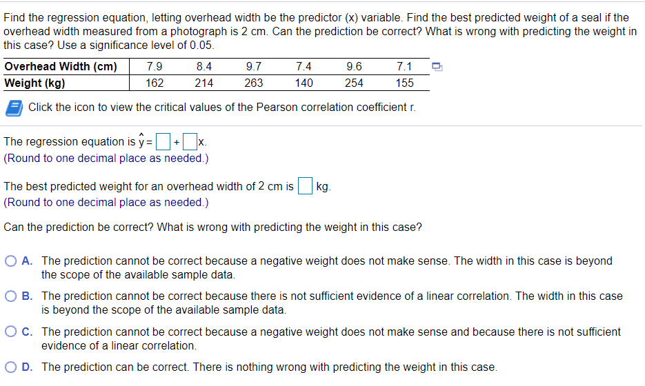 Find the regression equation, letting overhead width be the predictor (x) variable. Find the best predicted weight of a seal if the
overhead width measured from a photograph is 2 cm. Can the prediction be correct? What is wrong with predicting the weight in
this case? Use a significance level of 0.05.
Overhead Width (cm)
7.9
8.4
9.7
7.4
9.6
7.1
Weight (kg)
162
214
263
140
254
155
Click the icon to view the critical values of the Pearson correlation coefficient r.
The regression equation is y =
+ x.
(Round to one decimal place as needed.)
The best predicted weight for an overhead width of 2 cm is
kg.
(Round to one decimal place as needed.)
Can the prediction be correct? What is wrong with predicting the weight in this case?
O A. The prediction cannot be correct because a negative weight does not make sense. The width in this case is beyond
the scope of the available sample data.
O B. The prediction cannot be correct because there is not sufficient evidence of a linear correlation. The width in this case
is beyond the scope of the available sample data.
OC. The prediction cannot be correct because a negative weight does not make sense and because there is not sufficient
evidence of a linear correlation.
O D. The prediction can be correct. There is nothing wrong with predicting the weight in this case.
