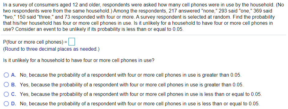 In a survey of consumers aged 12 and older, respondents were asked how many cell phones were in use by the household. (No
two respondents were from the same household.) Among the respondents, 217 answered "none," 293 said "one," 369 said
"two," 150 said "three," and 73 responded with four or more. A survey respondent is selected at random. Find the probability
that his/her household has four or more cell phones in use. Is it unlikely for a household to have four or more cell phones in
use? Consider an event to be unlikely if its probability is less than or equal to 0.05.
P(four or more cell phones) =|
(Round to three decimal places as needed.)
Is it unlikely for a household to have four or more cell phones in use?
A. No, because the probability of a respondent with four or more cell phones in use is greater than 0.05.
B. Yes, because the probability of a respondent with four or more cell phones in use is greater than 0.05.
O C. Yes, because the probability of a respondent with four or more cell phones in use is less than or equal to 0.05.
O D. No, because the probability of a respondent with four or more cell phones in use is less than or equal to 0.05.
