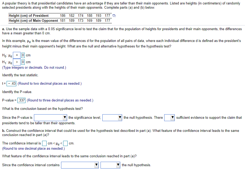 A popular theory is that presidential candidates have an advantage if they are taller than their main opponents. Listed are heights (in centimeters) of randomly
selected presidents along with the heights of their main opponents. Complete parts (a) and (b) below.
Height (cm) of President
Height (cm) of Main Opponent 181 189 173 169 189 177
186 182 174 188 193 177 e
a. Use the sample data with a 0.05 significance level to test the claim that for the population of heights for presidents and their main opponents, the differences
have a mean greater than 0 cm.
In this example, Ha is the mean value of the differences d for the population of all pairs of data, where each individual difference d is defined as the president's
height minus their main opponent's height. What are the null and alternative hypotheses for the hypothesis test?
Họ: Ha
= ||0| cm
H1: Ha > |0 cm
(Type integers or decimals. Do not round.)
Identify the test statistic.
.43 (Round to two decimal places as needed.)
Identify the P-value.
P-value = 337 (Round to three decimal places as needed.)
What is the conclusion based on the hypothesis test?
Since the P-value is
the significance level,
the null hypothesis. There
sufficient evidence to support the claim that
presidents tend to be taller than their opponents.
b. Construct the confidence interval that could be used for the hypothesis test described in part (a). What feature of the confidence interval leads to the same
conclusion reached in part (a)?
The confidence interval isO cm < Ha <
cm.
(Round to one decimal place as needed.)
What feature of the confidence interval leads to the same conclusion reached in part (a)?
Since the confidence interval contains
the null hypothesis.
