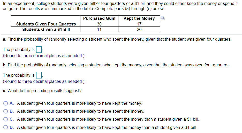 In an experiment, college students were given either four quarters or a $1 bill and they could either keep the money or spend it
on gum. The results are summarized in the table. Complete parts (a) through (c) below.
Purchased Gum
Kept the Money
Students Given Four Quarters
30
17
Students Given a $1 Bill
11
26
a. Find the probability of randomly selecting a student who spent the money, given that the student was given four quarters.
The probability is
(Round to three decimal places as needed.)
b. Find the probability of randomly selecting a student who kept the money, given that the student was given four quarters.
The probability is
(Round to three decimal places as needed.)
c. What do the preceding results suggest?
O A. A student given four quarters is more likely to have kept the money.
O B. A student given four quarters is more likely to have spent the money.
O C. A student given four quarters is more likely to have spent the money than a student given a $1 bill.
O D. A student given four quarters is more likely to have kept the money than a student given a $1 bill.
