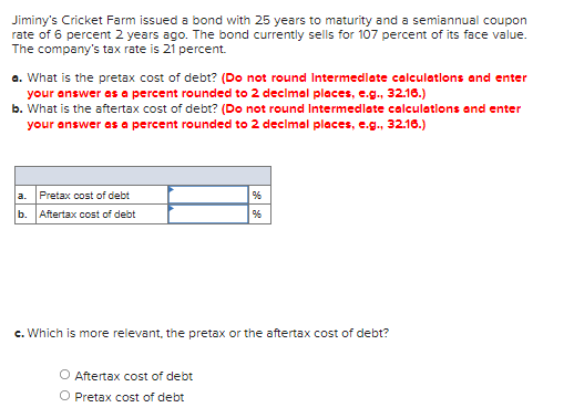 Jiminy's Cricket Farm issued a bond with 25 years to maturity and a semiannual coupon
rate of 6 percent 2 years ago. The bond currently sells for 107 percent of its face value.
The company's tax rate is 21 percent.
a. What is the pretax cost of debt? (Do not round Intermedlate calculatlons and enter
your answer as a percent rounded to 2 declmal places, e.g., 32.16.)
b. What is the aftertax cost of debt? (Do not round Intermedlate calculations and enter
your answer as a percent rounded to 2 decimal places, e.g., 32.16.)
a. Pretax cost of debt
b. Aftertax cost of debt
c. Which is more relevant, the pretax or the aftertax cost of debt?
O Aftertax cost of debt
O Pretax cost of debt
