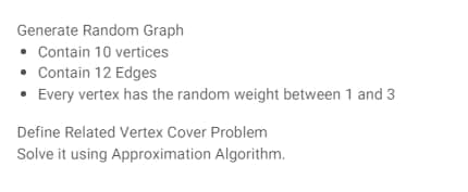 Generate Random Graph
• Contain 10 vertices
• Contain 12 Edges
• Every vertex has the random weight between 1 and 3
Define Related Vertex Cover Problem
Solve it using Approximation Algorithm.
