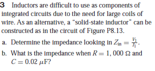 3 Inductors are difficult to use as components of
integrated circuits due to the need for large coils of
wire. As an alternative, a "solid-state inductor" can be
constructed as in the circuit of Figure P8.13.
a. Determine the impedance looking in Zm =7.
b. What is the impedance when R= 1, 000 2 and
C-0.02 μF
