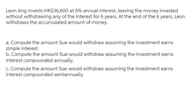 Leon Ang invests HK$36,600 at 6% annual interest, leaving the money invested
without withdrawing any of the interest for 6 years. At the end of the 6 years, Leon
withdraws the accumulated amount of money.
a. Compute the amount Sue would withdraw assuming the investment earns
simple interest.
b. Compute the amount Sue would withdraw assuming the investment earns
interest compounded annually.
c. Compute the amount Sue would withdraw assuming the investment earns
interest compounded semiannually.