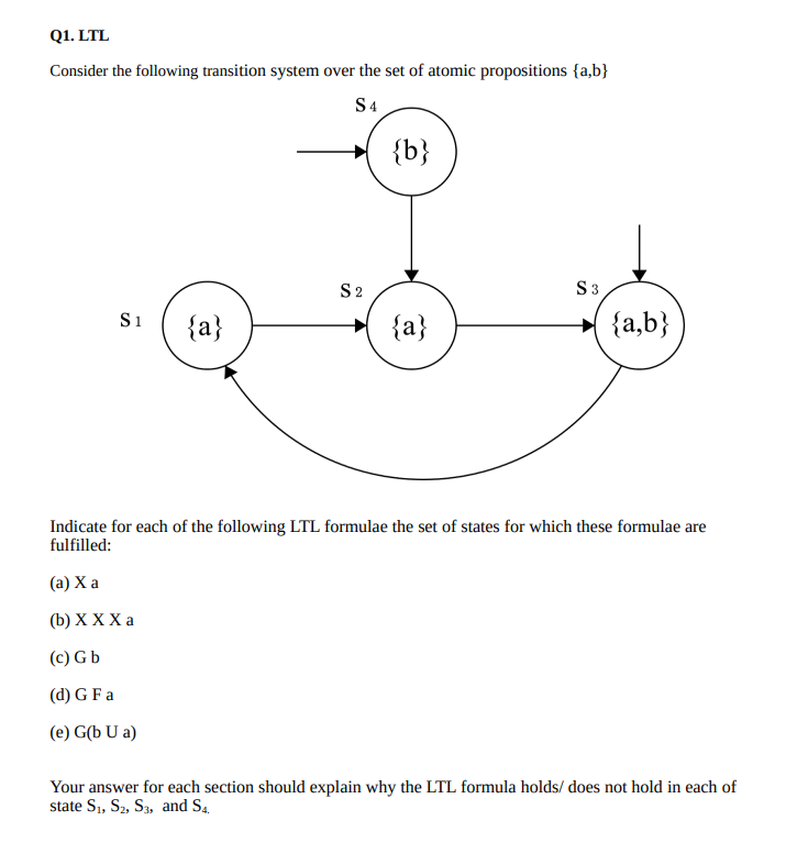 Q1. LTL
Consider the following transition system over the set of atomic propositions {a,b}
S4
{b}
S2
S3
S1
{a}
{a}
{a,b}
Indicate for each of the following LTL formulae the set of states for which these formulae are
fulfilled:
(a) X a
(b) хXXа
(c) G b
(d) G F a
(e) G(b U a)
Your answer for each section should explain why the LTL formula holds/ does not hold in each of
state S1, S2, S3, and S4.
