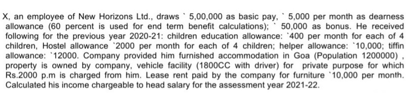 X, an employee of New Horizons Ltd., draws 5,00,000 as basic pay, 5,000 per month as dearness
allowance (60 percent is used for end term benefit calculations); 50,000 as bonus. He received
following for the previous year 2020-21: children education allowance: '400 per month for each of 4
children, Hostel allowance 2000 per month for each of 4 children; helper allowance: '10,000; tiffin
allowance: '12000. Company provided him furnished accommodation in Goa (Population 1200000) ,
property is owned by company, vehicle facility (1800CC with driver) for private purpose for which
Rs.2000 p.m is charged from him. Lease rent paid by the company for furniture 10,000 per month.
Calculated his income chargeable to head salary for the assessment year 2021-22.
