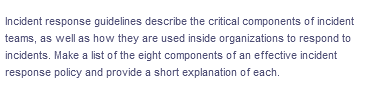 Incident response guidelines describe the critical components of incident
teams, as well as how they are used inside organizations to respond to
incidents. Make a list of the eight components of an effective incident
response policy and provide a short explanation of each.
