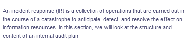 An incident response (IR) is a collection of operations that are carried out in
the course of a catastrophe to anticipate, detect, and resolve the effect on
in formation resources. In this section, we will look at the structure and
content of an internal audit plan.
