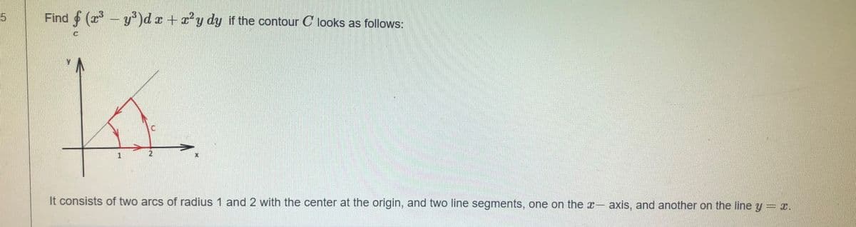 Find (r-y)dx +'y dy if the contour C looks as follows:
It consists of two arcs of radius 1 and 2 with the center at the origin, and two line segments, one on the x- axis, and another on the line y = x.
1.
