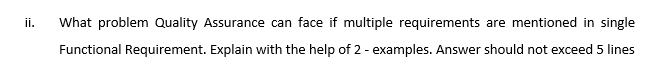 ii.
What problem Quality Assurance can face if multiple requirements are mentioned in single
Functional Requirement. Explain with the help of 2 - examples. Answer should not exceed 5 lines
