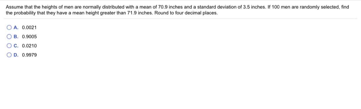 Assume that the heights of men are normally distributed with a mean of 70.9 inches and a standard deviation of 3.5 inches. If 100 men are randomly selected, find
the probability that they have a mean height greater than 71.9 inches. Round to four decimal places.
O A. 0.0021
O B. 0.9005
C. 0.0210
O D. 0.9979
