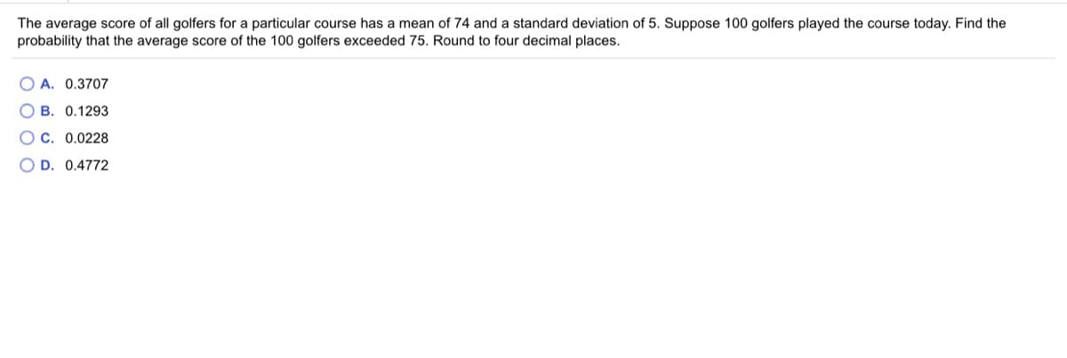 The average score of all golfers for a particular course has a mean of 74 and a standard deviation of 5. Suppose 100 golfers played the course today. Find the
probability that the average score of the 100 golfers exceeded 75. Round to four decimal places.
O A. 0.3707
O B. 0.1293
Oc. 0.0228
O D. 0.4772
