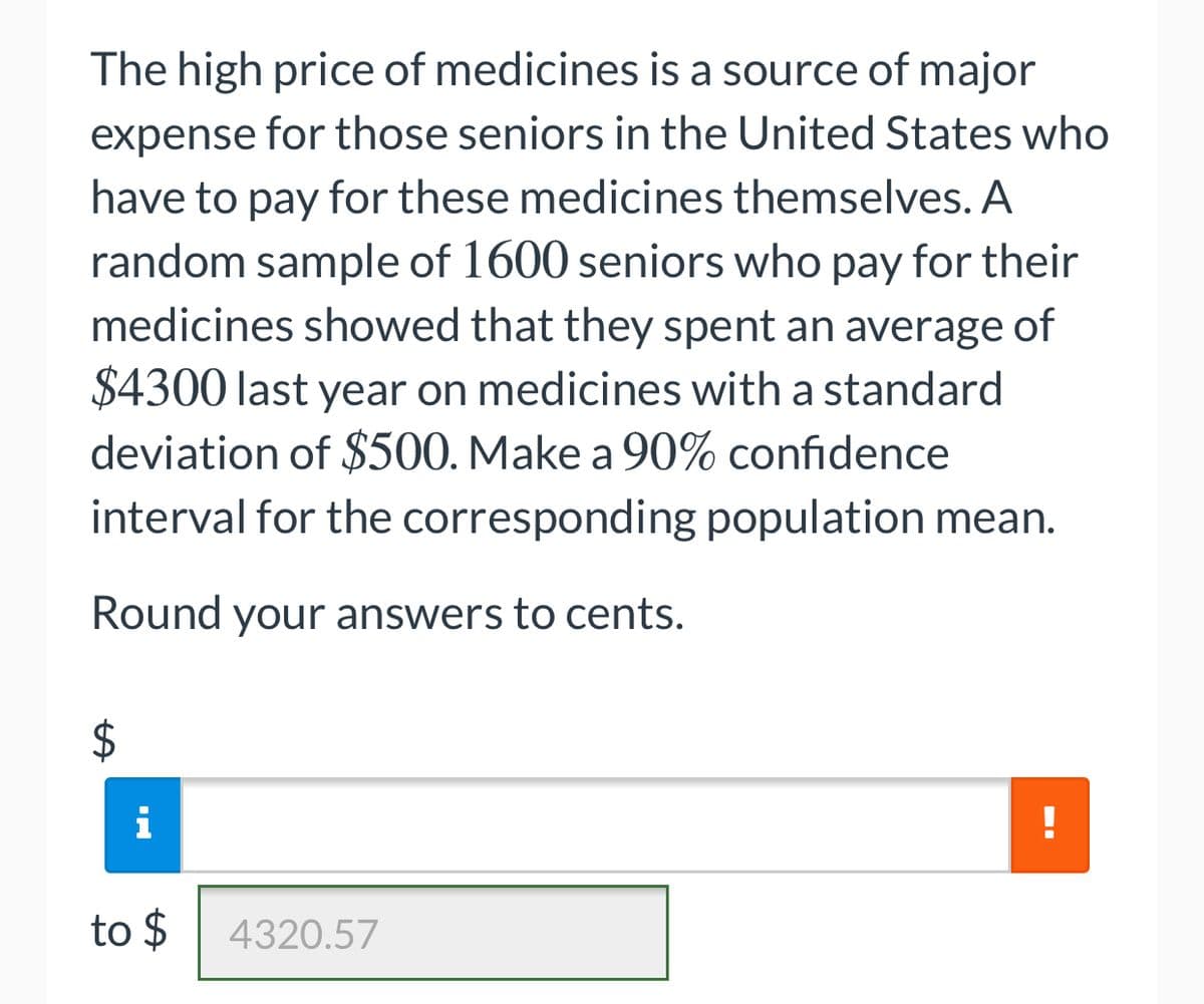 The high price of medicines is a source of major
expense for those seniors in the United States who
have to pay for these medicines themselves. A
random sample of 1600 seniors who pay for their
medicines showed that they spent an average of
$4300 last year on medicines with a standard
deviation of $500. Make a 90% confidence
interval for the corresponding population mean.
Round your answers to cents.
to $
4320.57
%24
