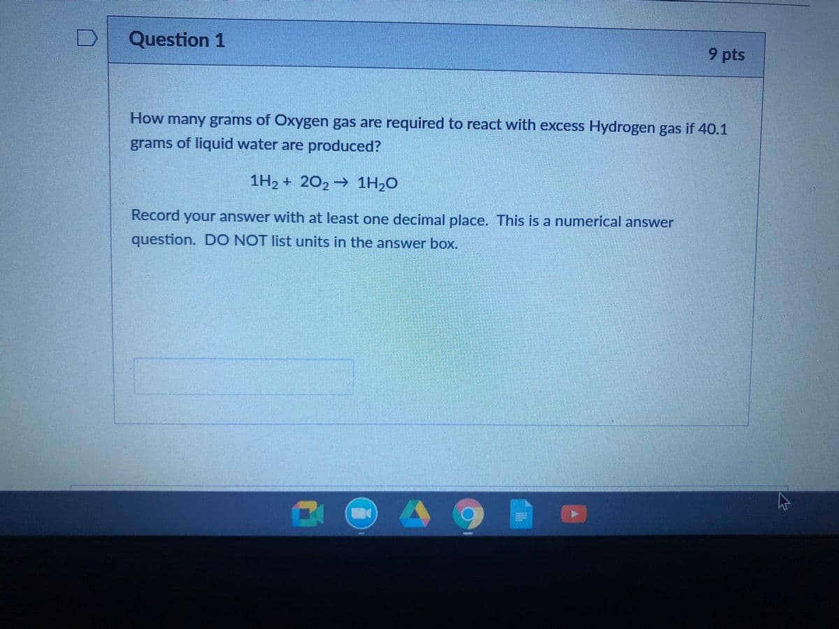 Question 1
9 pts
How many grams of Oxygen gas are required to react with excess Hydrogen gas if 40.1
grams of liquid water are produced?
1H2 + 202 → 1H2O
Record your answer with at least one decimal place. This is a numerical answer
question. DO NOT list units in the answer box.
