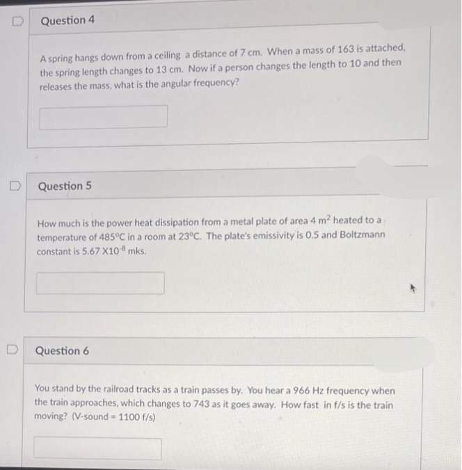 D
Question 4
A spring hangs down from a ceiling a distance of 7 cm. When a mass of 163 is attached,
the spring length changes to 13 cm. Now if a person changes the length to 10 and then
releases the mass, what is the angular frequency?
Question 5
How much is the power heat dissipation from a metal plate of area 4 m² heated to a
temperature of 485°C in a room at 23°C. The plate's emissivity is 0.5 and Boltzmann
constant is 5.67 X10-8 mks.
Question 6
You stand by the railroad tracks as a train passes by. You hear a 966 Hz frequency when
the train approaches, which changes to 743 as it goes away. How fast in f/s is the train
moving? (V-sound = 1100 f/s)