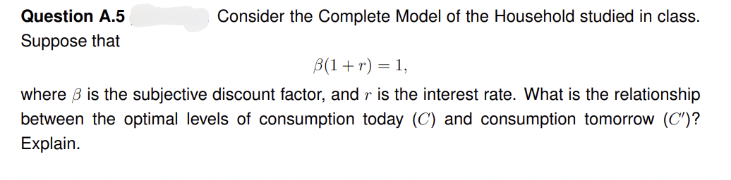 Question A.5
Suppose that
Consider the Complete Model of the Household studied in class.
B(1 + r) = 1,
where ß is the subjective discount factor, and r is the interest rate. What is the relationship
between the optimal levels of consumption today (C) and consumption tomorrow (C')?
Explain.