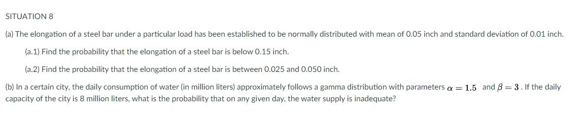 SITUATION 8
(a) The elongation of a steel bar under a particular load has been established to be normally distributed with mean of 0.05 inch and standard deviation of 0.01 inch.
(a.1) Find the probability that the elongation of a steel bar is below 0.15 inch.
(a.2) Find the probability that the elongation of a steel bar is between 0.025 and 0.050 inch.
(b) In a certain city, the daily consumption of water (in million liters) approximately follows a gamma distribution with parameters a = 1.5 and B = 3. If the daily
capacity of the city is 8 million liters, what is the probability that on any given day, the water supply is inadequate?
