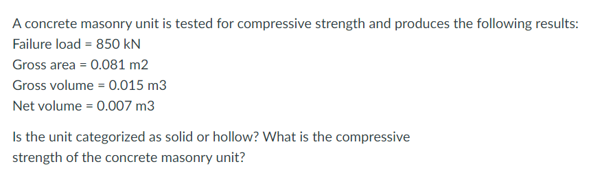 A concrete masonry unit is tested for compressive strength and produces the following results:
Failure load = 850 kN
Gross area = 0.081 m2
Gross volume = 0.015 m3
Net volume = 0.007 m3
Is the unit categorized as solid or hollow? What is the compressive
strength of the concrete masonry unit?
