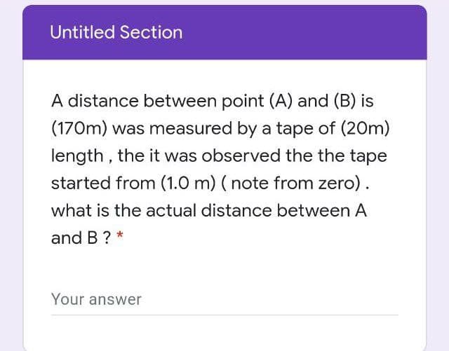 Untitled Section
A distance between point (A) and (B) is
(170m) was measured by a tape of (20m)
length , the it was observed the the tape
started from (1.0 m) ( note from zero).
what is the actual distance between A
and B ?
Your answer
