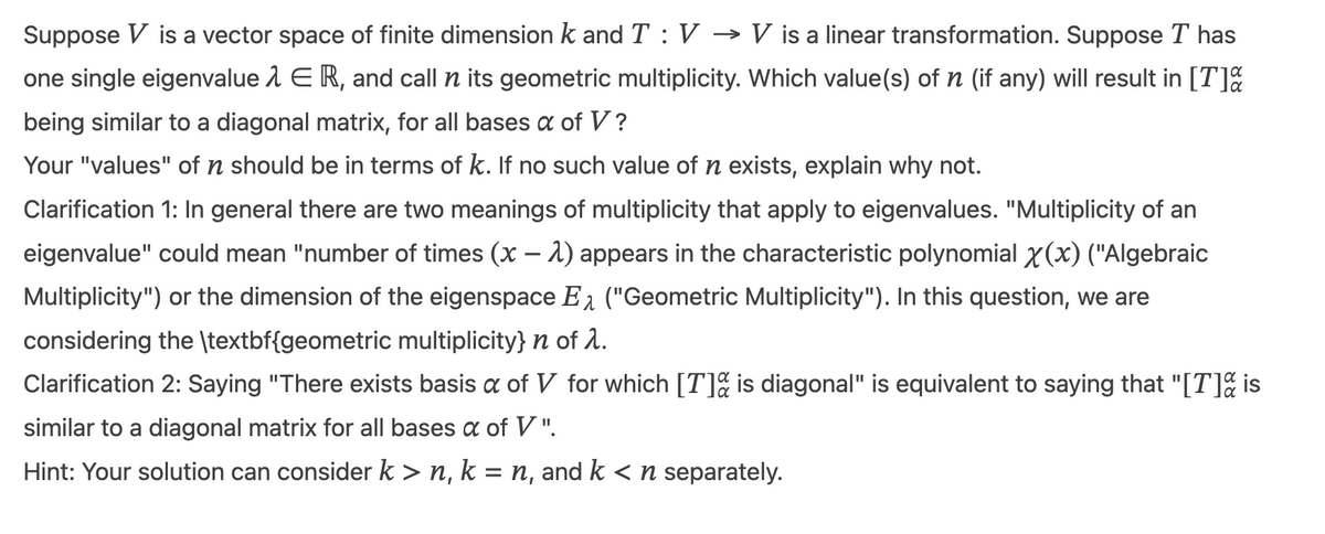 Suppose V is a vector space of finite dimension k and T : V → V is a linear transformation. Suppose T has
one single eigenvalue λER, and call n its geometric multiplicity. Which value(s) of n (if any) will result in [T]%
being similar to a diagonal matrix, for all bases a of V?
Your "values" of n should be in terms of k. If no such value of n exists, explain why not.
Clarification 1: In general there are two meanings of multiplicity that apply to eigenvalues. "Multiplicity of an
eigenvalue" could mean "number of times (x - 2) appears in the characteristic polynomial x(x) ("Algebraic
Multiplicity") or the dimension of the eigenspace E₁ ("Geometric Multiplicity"). In this question, we are
considering the \textbf{geometric multiplicity} n of λ.
Clarification 2: Saying "There exists basis a of V for which [T] is diagonal" is equivalent to saying that "[T] is
similar to a diagonal matrix for all bases a of V".
Hint: Your solution can consider k>n, k = n, and k < n separately.