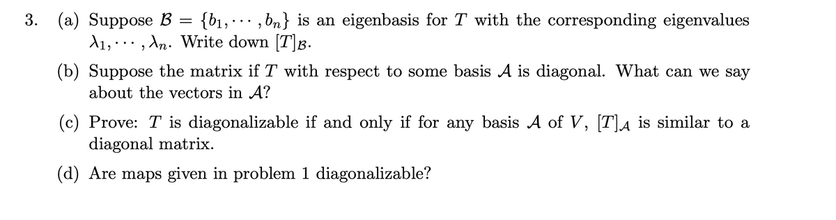 3. (a) Suppose B = {b₁,,bn} is an eigenbasis for T with the corresponding eigenvalues
A₁,, An. Write down [T]B.
(b) Suppose the matrix if T with respect to some basis A is diagonal. What can we say
about the vectors in A?
(c) Prove: T is diagonalizable if and only if for any basis A of V, [T]µ is similar to a
diagonal matrix.
(d) Are maps given in problem 1 diagonalizable?