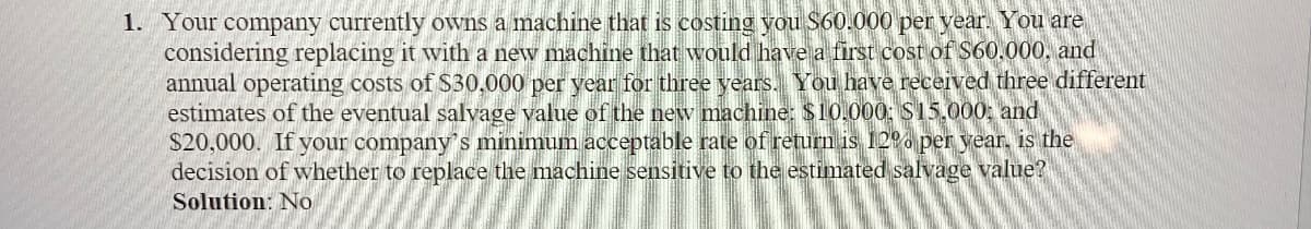 1. Your company currently owns a machine that is costing you $60.000 per year. You are
considering replacing it with a new machine that would have a first cost of $60.000, and
annual operating costs of $30,000 per year for three years. You have received three different
estimates of the eventual salvage value of the new machine: $10,000: $15,000; and
$20,000. If your company's minimum acceptable rate of return is 12% per year, is the
decision of whether to replace the machine sensitive to the estimated salvage value?
Solution: No