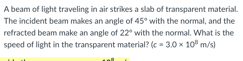 A beam of light traveling in air strikes a slab of transparent material.
The incident beam makes an angle of 45° with the normal, and the
refracted beam make an angle of 22° with the normal. What is the
speed of light in the transparent material? (c = 3.0 × 10° m/s)
%3D
