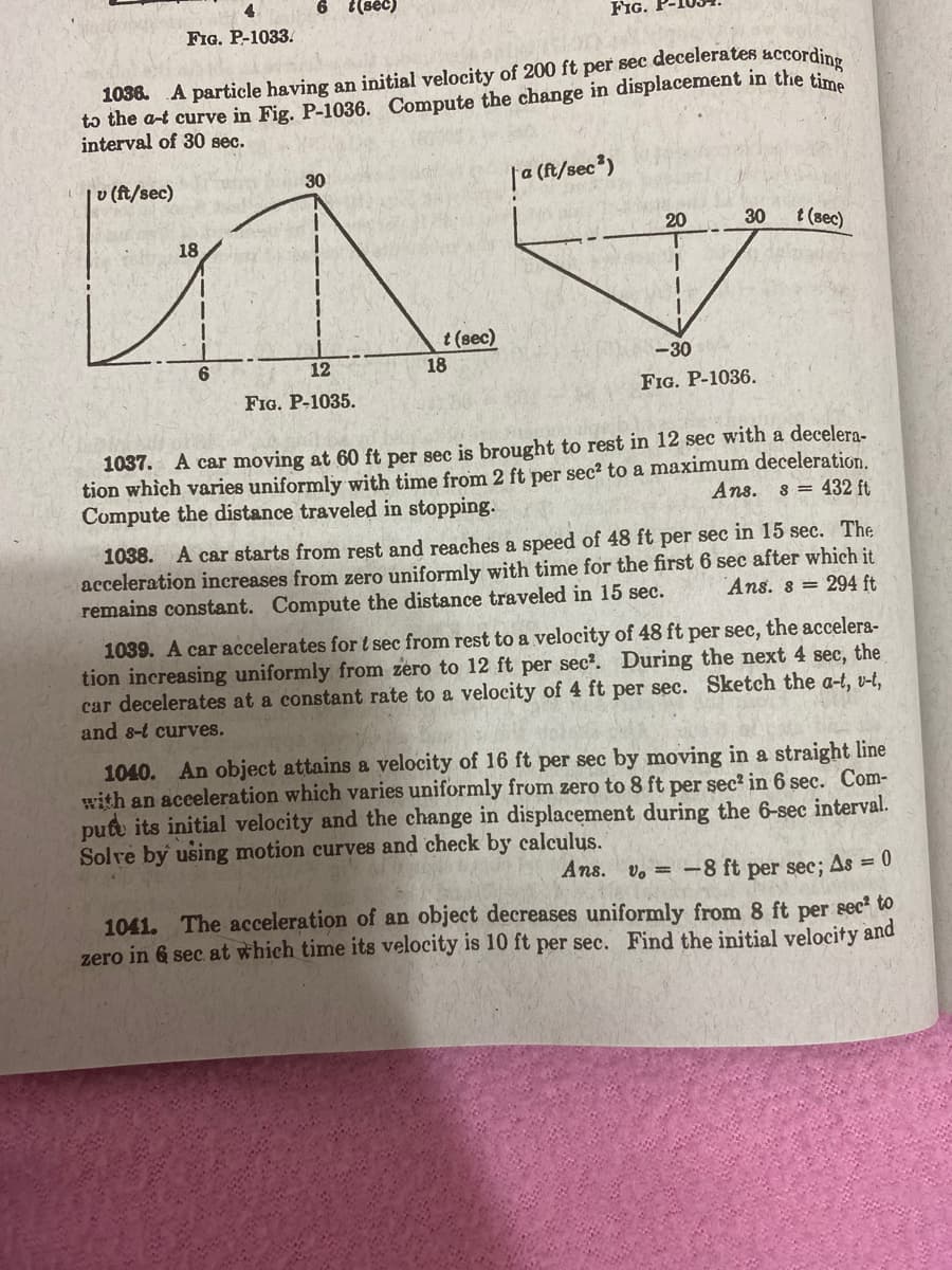 FIG.
FIG. P-1033.
1038. A particle having an initial velocity of 200 ft per sec decelerates accordine
tɔ the a-t curve in Fig. P-1036. Compute the change in displacement in the tim
interval of 30 sec.
|v (ft/sec)
| (f/sec*)
30
20
30
t (sec)
18
t (sec)
12
18
-30
FIG. P-1035.
FIG. P-1036.
1037. A car moving at 60 ft per sec is brought to rest in 12 sec with a decelera-
tion which varies uniformly with time from 2 ft per sec² to a maximum deceleration.
Compute the distance traveled in stopping.
Ans.
432 ft
1038. A car starts from rest and reaches a speed of 48 ft per sec in 15 sec. The
acceleration increases from zero uniformly with time for the first 6 sec after which it
remains constant. Compute the distance traveled in 15 sec.
Ans. 8 = 294 ft
1039. A car accelerates for t sec from rest to a velocity of 48 ft per sec, the accelera-
tion increasing uniformly from zero to 12 ft per sec?. During the next 4 sec, the
car decelerates at a constant rate to a velocity of 4 ft per sec. Sketch the a-t, v-t,
and 8-t curves.
1040. An object attains a velocity of 16 ft per sec by moving in a straight line
with an acceleration which varies uniformly from zero to 8 ft per sec² in 6 sec. Com-
pute its initial velocity and the change
Solve by using motion curves and check by calculus.
displacement during the 6-sec interval.
Ans. v. =-8 ft per sec; As = 0
1041. The acceleration of an object decreases uniformly from 8 ft per sec² to
zero in 6 sec at which time its velocity is 10 ft per sec. Find the initial velocity and
