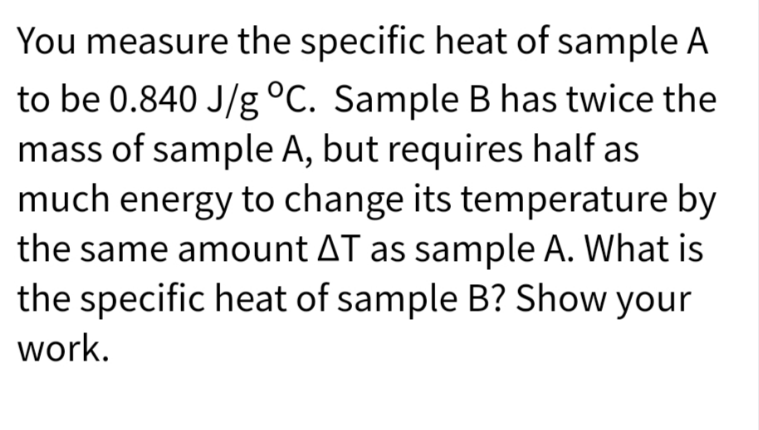 You measure the specific heat of sample A
to be 0.840 J/g °C. Sample B has twice the
mass of sample A, but requires half as
much energy to change its temperature by
the same amount AT as sample A. What is
the specific heat of sample B? Show your
work.
