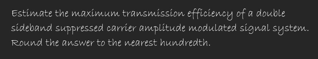 Estimate the maximum transmission efficiency of a double
sideband suppressed carrier amplitude modulated signal system.
Round the answer to the nearest hundredth.