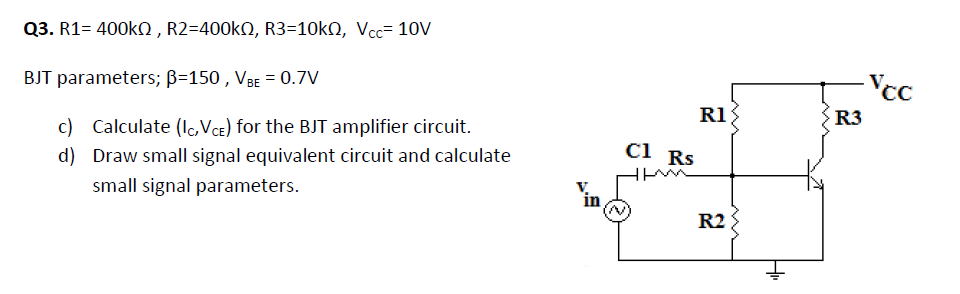 Q3. R1= 400KN , R2=400KN, R3=10kN, Vcc= 10V
BJT parameters; B=150 , VBE = 0.7V
-Vcc
R1{
R3
c) Calculate (Ic,Vce) for the BJT amplifier circuit.
Cl Rs
ci
d) Draw small signal equivalent circuit and calculate
small signal parameters.
R2
