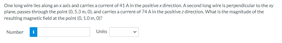 One long wire lies along an x axis and carries a current of 41 A in the positive x direction. A second long wire is perpendicular to the xy
plane, passes through the point (0, 5.3 m, 0), and carries a current of 74 A in the positive z direction. What is the magnitude of the
resulting magnetic field at the point (0, 1.0 m, 0)?
Number
i
Units
