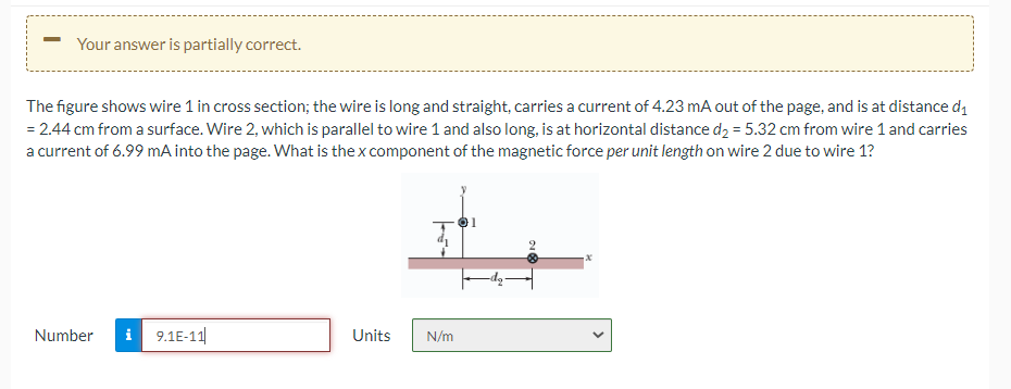 Your answer is partially correct.
The figure shows wire 1 in cross section; the wire is long and straight, carries a current of 4.23 mA out of the page, and is at distance di
= 2.44 cm from a surface. Wire 2, which is parallel to wire 1 and also long, is at horizontal distance d2 = 5.32 cm from wire 1 and carries
a current of 6.99 mA into the page. What is the x component of the magnetic force per unit length on wire 2 due to wire 1?
Number
i 9.1E-11|
Units
N/m
>
