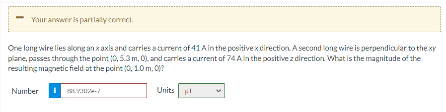 Your answer is partially correct.
One long wire lies along an x axis and carries a current of 41 A in the positive x direction. A second long wire is perpendicular to the xy
plane, passes through the point (0, 5.3 m, 0), and carries a current of 74 A in the positive z direction. What is the magnitude of the
resulting magnetic field at the point (0, 1.0 m, 0)?
i 88.9302e-7
Units pT
Number
