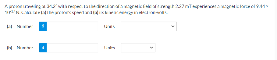 A proton traveling at 34.2° with respect to the direction of a magnetic field of strength 2.27 mT experiences a magnetic force of 9.44×
10-17 N. Calculate (a) the proton's speed and (b) its kinetic energy in electron-volts.
(a) Number
Units
(b) Number
i
Units
>
>
