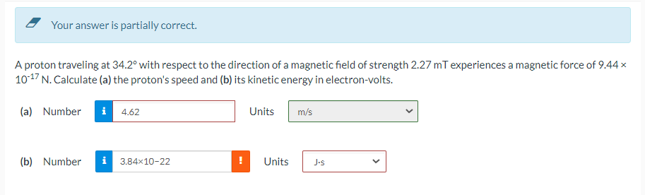 Your answer is partially correct.
A proton traveling at 34.2° with respect to the direction of a magnetic field of strength 2.27 mT experiences a magnetic force of 9.44 x
1017 N. Calculate (a) the proton's speed and (b) its kinetic energy in electron-volts.
(a) Number
i 4.62
Units
m/s
(b) Number
i 3.84x10-22
Units
J-s
