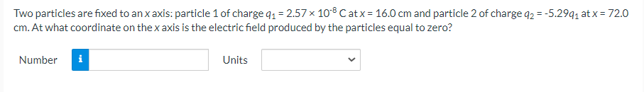 Two particles are fixed to an x axis: particle 1 of charge q1 = 2.57 x 108 Catx = 16.0 cm and particle 2 of charge q2 = -5.29q, at x = 72.0
cm. At what coordinate on the x axis is the electric field produced by the particles equal to zero?
Number
i
Units
