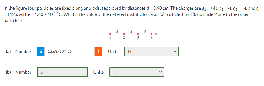 In the figure four particles are fixed along an x axis, separated by distances d = 3.90 cm. The charges are q1 = +4e, 92 = -e, q3 = te, and q4
= +12e, with e = 1.60 × 1019 C. What is the value of the net electrostatic force on (a) particle 1 and (b) particle 2 due to the other
particles?
d
3
4
(a) Number
i 13.63x10^-25
Units
(b) Number
Units
>
