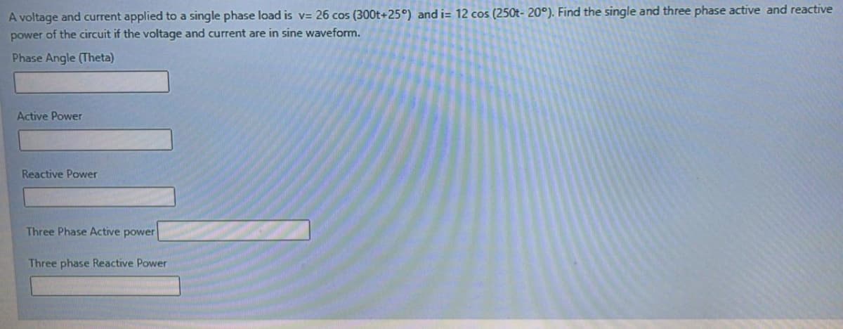 A voltage and current applied to a single phase load is v= 26 cos (300t+25°) and i= 12 cos (250t- 20°). Find the single and three phase active and reactive
power of the circuit if the voltage and current are in sine waveform.
Phase Angle (Theta)
Active Power
Reactive Power
Three Phase Active power
Three phase Reactive Power
