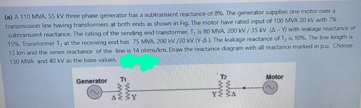 (a) A 110 MVA, 55 kV three phase generator has a subtransient reactance of 8%. The generator supplies one motor over a
transmission line having transformers at both ends as shown in Fig. The motor have rated input of 100 MVA 20 kV with 7%
subtransient reactance. The rating of the sending end transformer, T, is 80 MVA, 200 kV/ 35 kV (A- Y) with leakage reactance of
15%. Transformer T2 at the receiving end has 75 MVA, 200 kV /20 kV (Y-A ). The leakage reactance of T2 is 10%. The line length is
13 km and the series reactance of the line is 14 ohms/km. Draw the reactance diagram with all reactance marked in p.u. Choose
130 MVA and 40 kV as the base values.
T2
Motor
Generator
T1
YS
Δ
