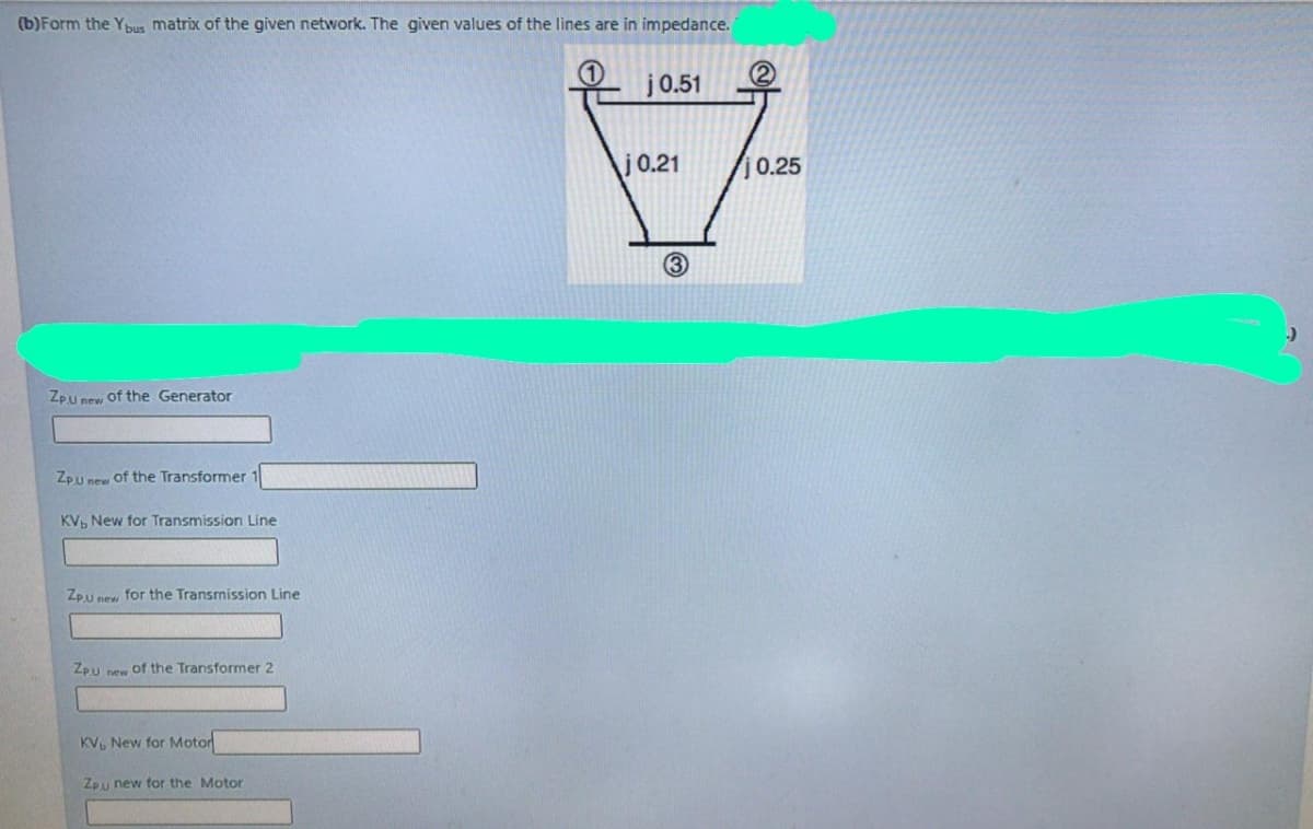 (b)Form the Ybus matrix of the given network. The given values of the lines are in impedance.
j0.51
j0.21
0.25
3
Zpu new of the Generator
Zpu new of the Transformer 1
KV, New for Transmission Line
Zpu new for the Transmission Line
Zpu new of the Transformer 2
KV, New for Motor
Zpu new for the Motor
